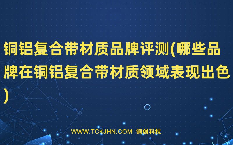 銅鋁復(fù)合帶材質(zhì)品牌評(píng)測(cè)(哪些品牌在銅鋁復(fù)合帶材質(zhì)領(lǐng)